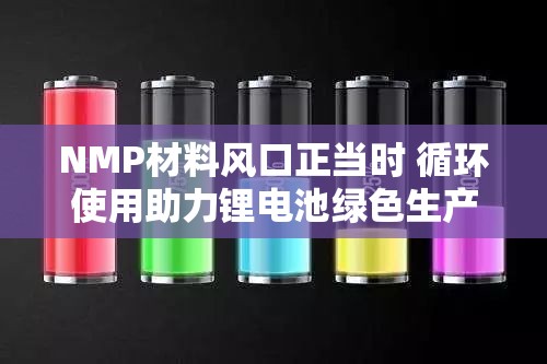NMP材料风口正当时 循环使用助力锂电池绿色生产 NMP材料风口正当时 循环使用助力锂电池绿色生产