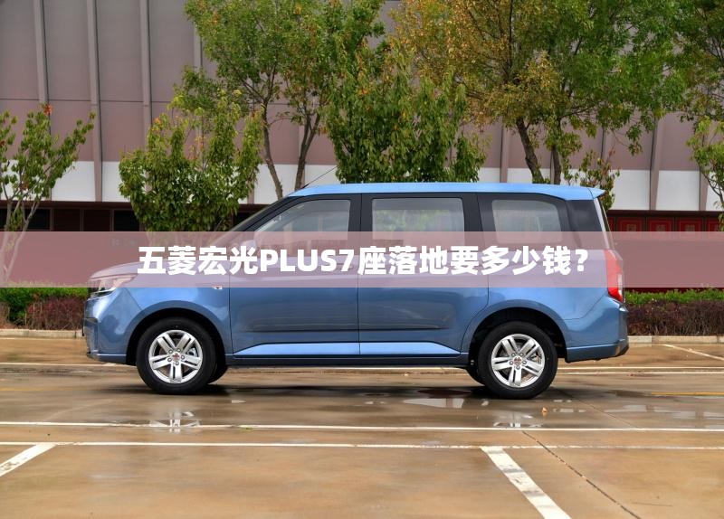 五菱宏光PLUS7座落地要多少钱? 五菱宏光PLUS7座落地要多少钱?