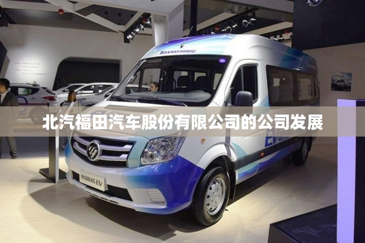 北汽福田汽车股份有限公司的公司发展 北汽福田汽车股份有限公司的公司发展
